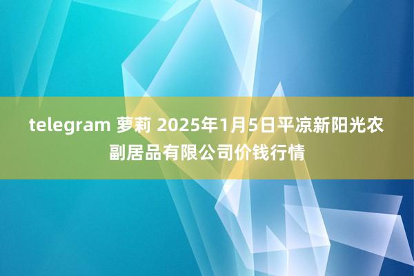 telegram 萝莉 2025年1月5日平凉新阳光农副居品有限公司价钱行情