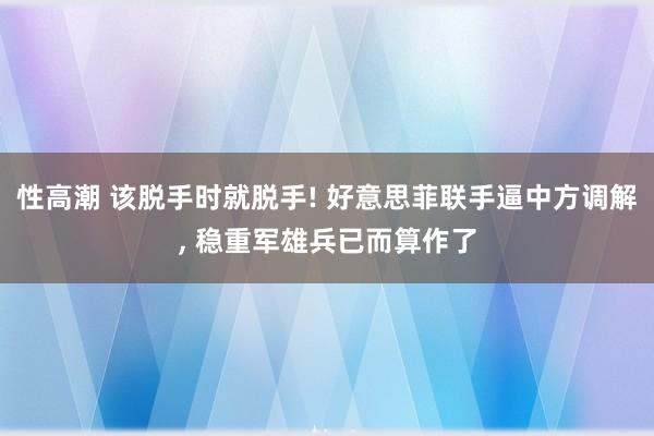 性高潮 该脱手时就脱手! 好意思菲联手逼中方调解, 稳重军雄兵已而算作了