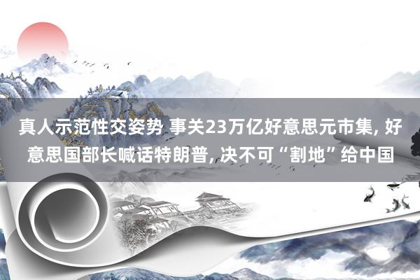 真人示范性交姿势 事关23万亿好意思元市集， 好意思国部长喊话特朗普， 决不可“割地”给中国