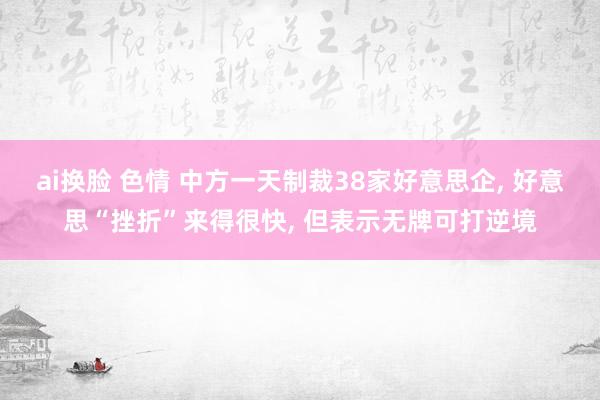 ai换脸 色情 中方一天制裁38家好意思企， 好意思“挫折”来得很快， 但表示无牌可打逆境