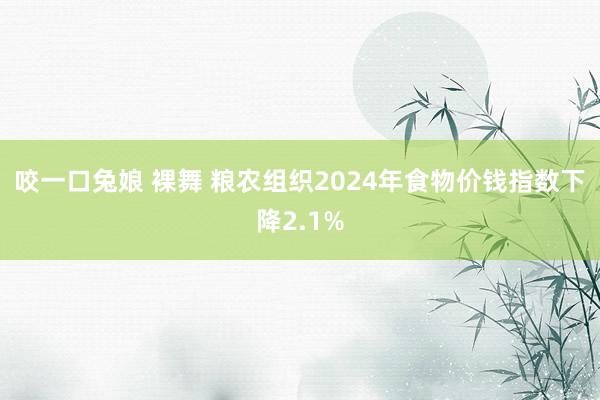 咬一口兔娘 裸舞 粮农组织2024年食物价钱指数下降2.1%