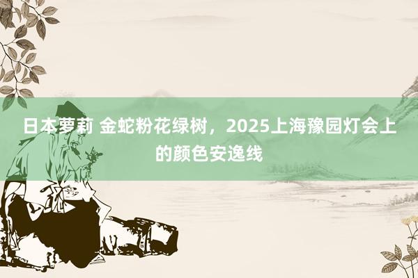 日本萝莉 金蛇粉花绿树，2025上海豫园灯会上的颜色安逸线