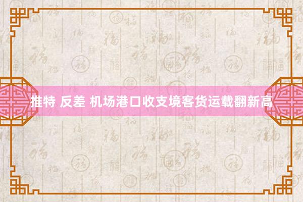 推特 反差 机场港口收支境客货运载翻新高