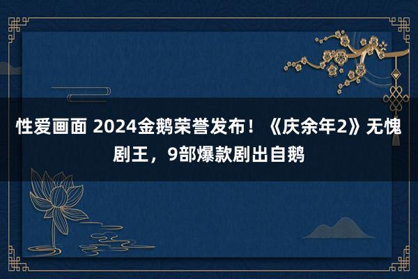 性爱画面 2024金鹅荣誉发布！《庆余年2》无愧剧王，9部爆款剧出自鹅