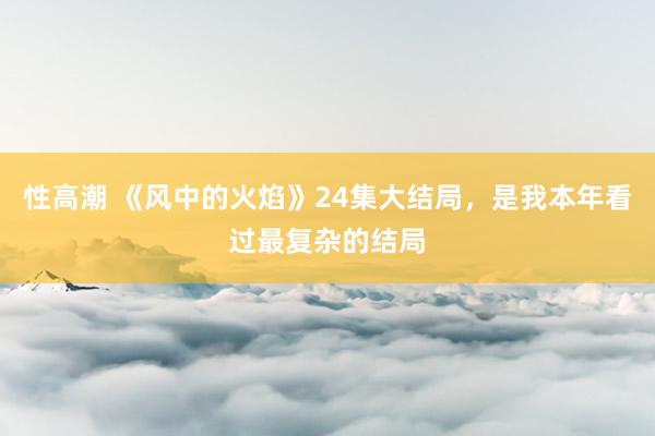 性高潮 《风中的火焰》24集大结局，是我本年看过最复杂的结局