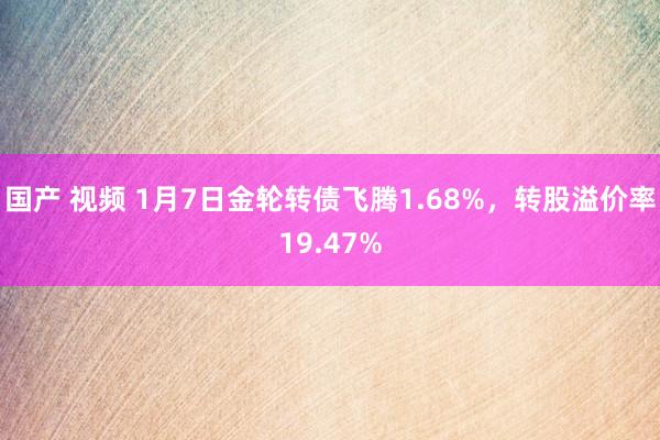 国产 视频 1月7日金轮转债飞腾1.68%，转股溢价率19.47%