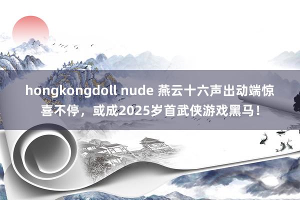 hongkongdoll nude 燕云十六声出动端惊喜不停，或成2025岁首武侠游戏黑马！