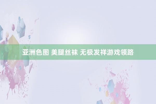 亚洲色图 美腿丝袜 无极发祥游戏领路