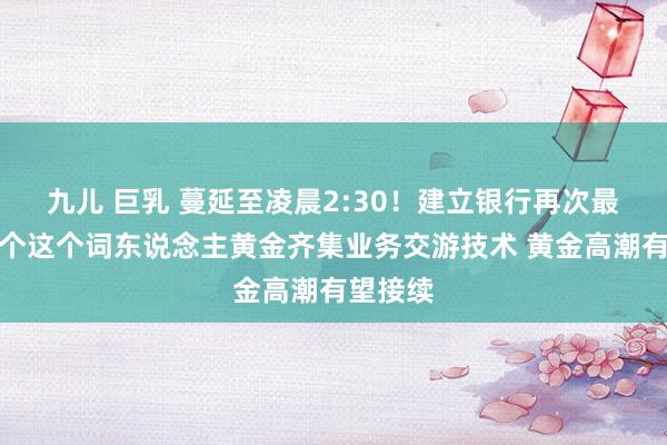 九儿 巨乳 蔓延至凌晨2:30！建立银行再次最先治疗个这个词东说念主黄金齐集业务交游技术 黄金高潮有望接续