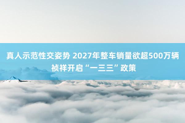 真人示范性交姿势 2027年整车销量欲超500万辆 祯祥开启“一三三”政策