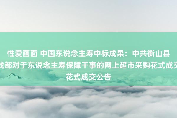 性爱画面 中国东说念主寿中标成果：中共衡山县委统战部对于东说念主寿保障干事的网上超市采购花式成交公告