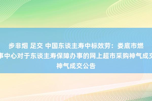 步非烟 足交 中国东谈主寿中标效劳：娄底市燃气办事中心对于东谈主寿保障办事的网上超市采购神气成交公告