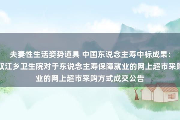 夫妻性生活姿势道具 中国东说念主寿中标成果：娄底市娄星区双江乡卫生院对于东说念主寿保障就业的网上超市采购方式成交公告