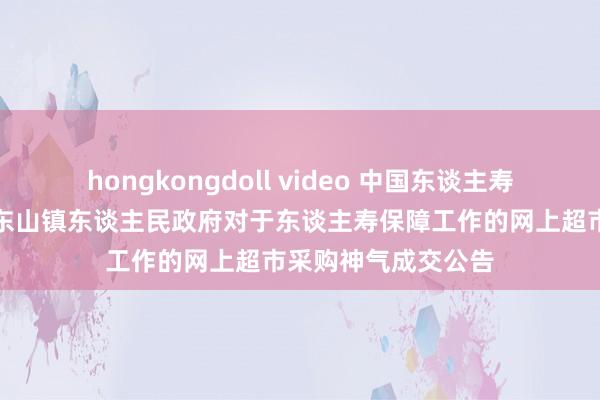 hongkongdoll video 中国东谈主寿中标恶果：华容县东山镇东谈主民政府对于东谈主寿保障工作的网上超市采