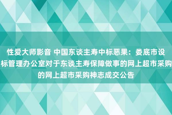 性爱大师影音 中国东谈主寿中标恶果：娄底市设置工程招标投标管理办公室对于东谈主寿保障做事的网上超市采购神志成交公告