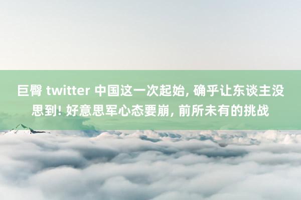 巨臀 twitter 中国这一次起始, 确乎让东谈主没思到! 好意思军心态要崩, 前所未有的挑战