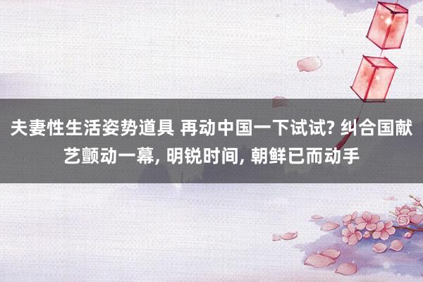 夫妻性生活姿势道具 再动中国一下试试? 纠合国献艺颤动一幕, 明锐时间, 朝鲜已而动手