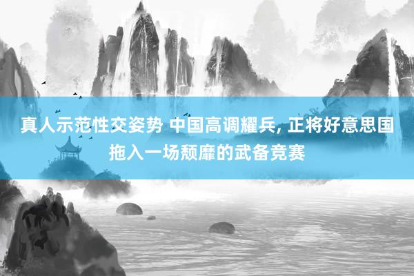 真人示范性交姿势 中国高调耀兵, 正将好意思国拖入一场颓靡的武备竞赛