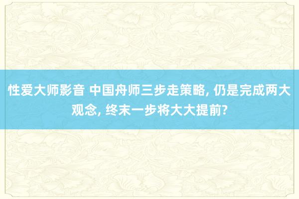 性爱大师影音 中国舟师三步走策略, 仍是完成两大观念, 终末一步将大大提前?