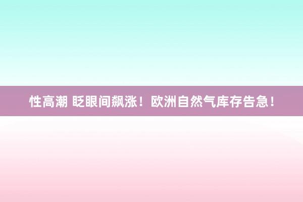 性高潮 眨眼间飙涨！欧洲自然气库存告急！