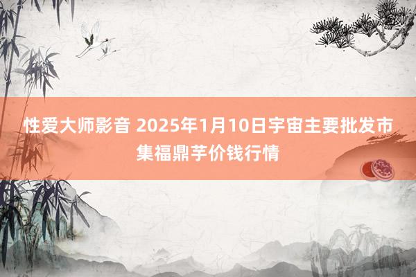 性爱大师影音 2025年1月10日宇宙主要批发市集福鼎芋价钱行情