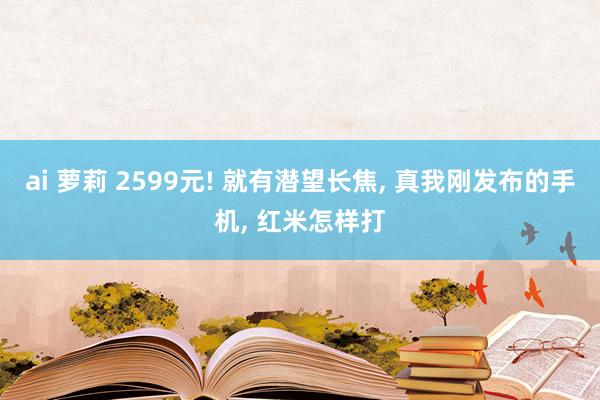 ai 萝莉 2599元! 就有潜望长焦, 真我刚发布的手机, 红米怎样打