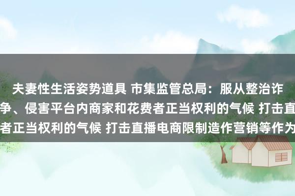 夫妻性生活姿势道具 市集监管总局：服从整治诈欺平台法例破碎平正竞争、侵害平台内商家和花费者正当权利的气候 打击直播电