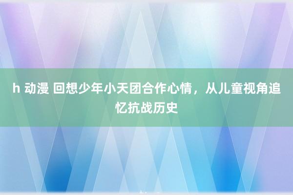 h 动漫 回想少年小天团合作心情，从儿童视角追忆抗战历史