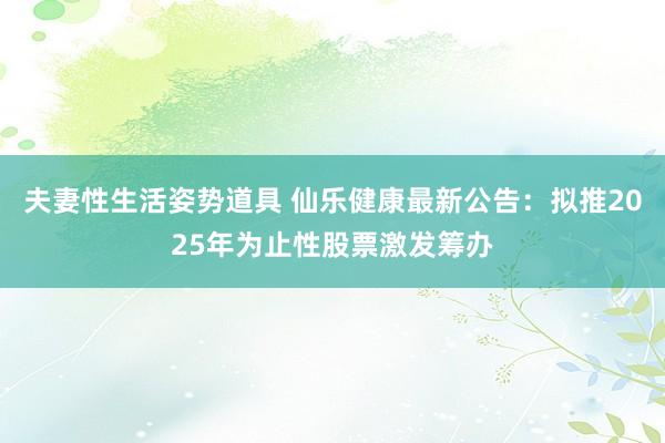 夫妻性生活姿势道具 仙乐健康最新公告：拟推2025年为止性股票激发筹办