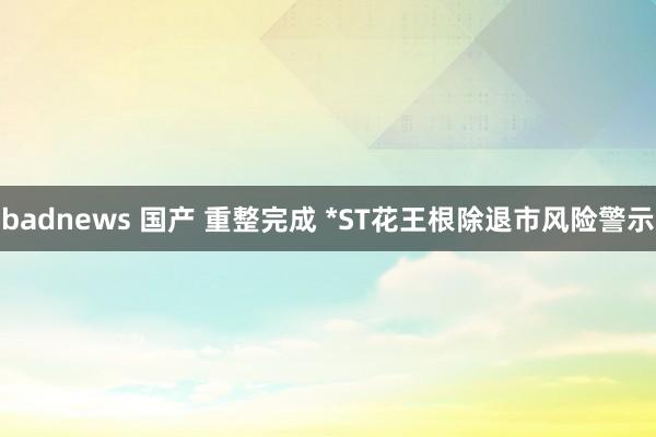 badnews 国产 重整完成 *ST花王根除退市风险警示