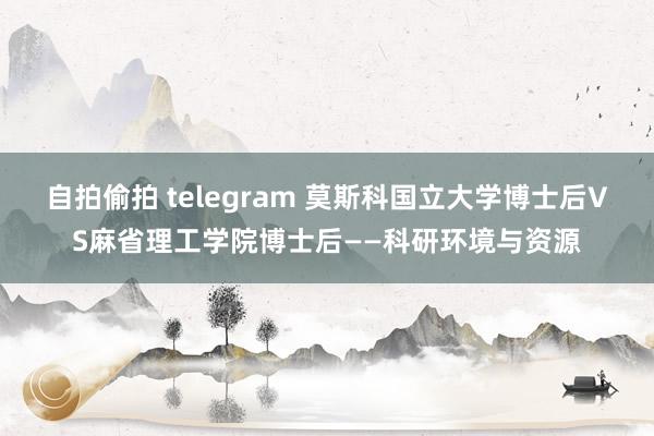 自拍偷拍 telegram 莫斯科国立大学博士后VS麻省理工学院博士后——科研环境与资源