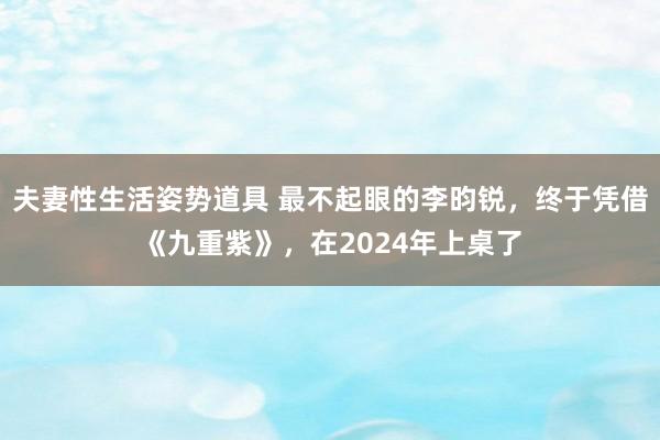 夫妻性生活姿势道具 最不起眼的李昀锐，终于凭借《九重紫》，在2024年上桌了