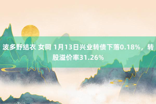 波多野结衣 女同 1月13日兴业转债下落0.18%，转股溢价率31.26%