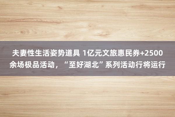 夫妻性生活姿势道具 1亿元文旅惠民券+2500余场极品活动，“至好湖北”系列活动行将运行