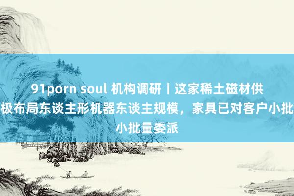 91porn soul 机构调研丨这家稀土磁材供应商积极布局东谈主形机器东谈主规模，家具已对客户小批量委派