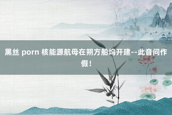 黑丝 porn 核能源航母在朔方船坞开建--此音问作假！