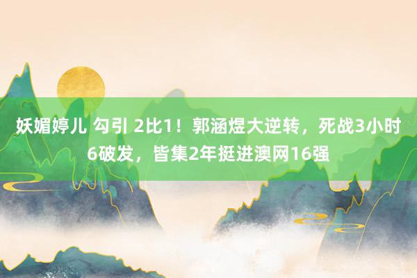 妖媚婷儿 勾引 2比1！郭涵煜大逆转，死战3小时6破发，皆集2年挺进澳网16强