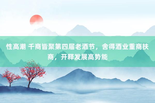 性高潮 千商皆聚第四届老酒节，舍得酒业重商扶商，开释发展高势能