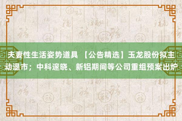 夫妻性生活姿势道具 【公告精选】玉龙股份拟主动退市；中科邃晓、新铝期间等公司重组预案出炉