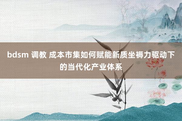 bdsm 调教 成本市集如何赋能新质坐褥力驱动下的当代化产业体系