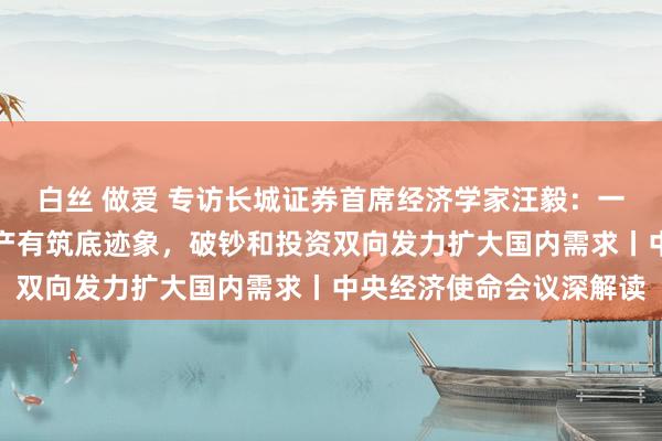 白丝 做爱 专访长城证券首席经济学家汪毅：一线、强二线中枢性段房产有筑底迹象，破钞和投资双向发力扩大国内需求丨中央经济使命会议深解读
