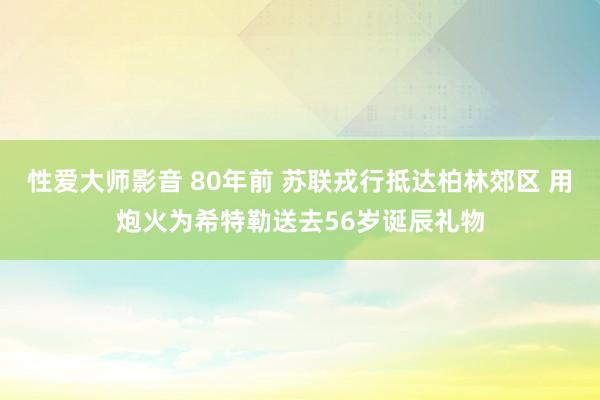 性爱大师影音 80年前 苏联戎行抵达柏林郊区 用炮火为希特勒送去56岁诞辰礼物