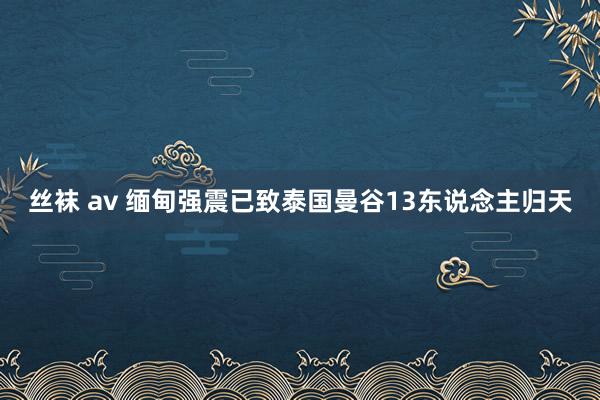 丝袜 av 缅甸强震已致泰国曼谷13东说念主归天