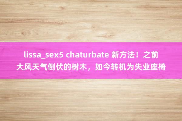 lissa_sex5 chaturbate 新方法！之前大风天气倒伏的树木，如今转机为失业座椅