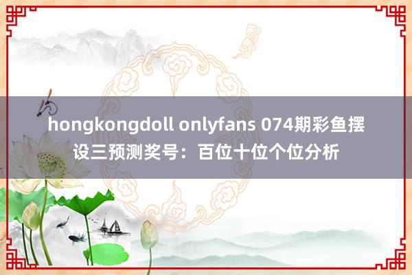 hongkongdoll onlyfans 074期彩鱼摆设三预测奖号：百位十位个位分析