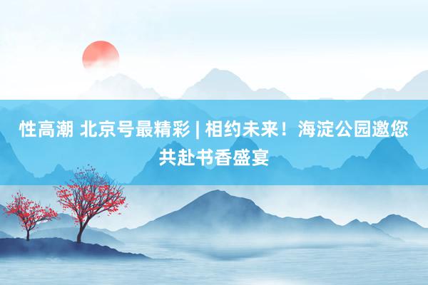 性高潮 北京号最精彩 | 相约未来！海淀公园邀您共赴书香盛宴