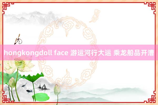 hongkongdoll face 游运河行大运 乘龙船品开漕
