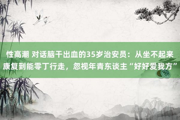 性高潮 对话脑干出血的35岁治安员：从坐不起来康复到能零丁行走，忽视年青东谈主“好好爱我方”