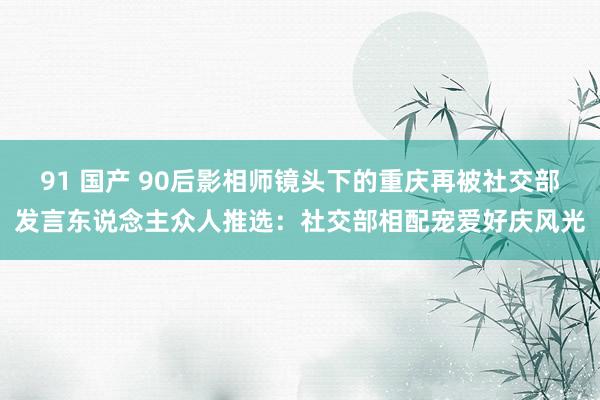 91 国产 90后影相师镜头下的重庆再被社交部发言东说念主众人推选：社交部相配宠爱好庆风光