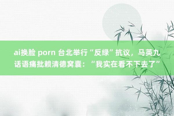 ai换脸 porn 台北举行“反绿”抗议，马英九话语痛批赖清德窝囊：“我实在看不下去了”